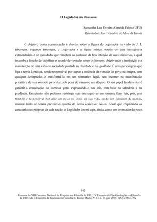 ∙ Resumos do XIII Encontro Nacional de Pesquisa em Filosofia da UFU, IV Encontro de Pós-Graduação em Filosofia
da UFU e do II Encontro de Pesquisa em Filosofia no Ensino Médio, V. 13, n. 13, jun. 2019. ISSN 2358-615X ∙
142
O Legislador em Rousseau
Samantha Lau Ferreira Almeida Faiola (UFU)
Orientador: José Benedito de Almeida Junior
O objetivo dessa comunicação é abordar sobre a figura do Legislador na visão de J. J.
Rousseau. Segundo Rousseau, o Legislador é a figura mítica, dotada de uma inteligência
extraordinária e de qualidades que remetem ao conteúdo da boa intenção de suas iniciativas, a qual
incumbe a função de viabilizar o acordo de vontades entre os homens, objetivando a instituição e a
manutenção de uma vida em sociedade pautada na liberdade e na igualdade. É uma personagem que
liga a teoria à prática, sendo responsável por captar a essência da vontade do povo na íntegra, sem
qualquer deturpação, e transformá-la em um normativo legal, sem incorrer na manifestação
prioritária de sua vontade particular, sob pena de tornar-se um déspota. O seu papel fundamental é
garantir a consecução do interesse geral expressando-o nas leis, com base na sabedoria e na
prudência. Entretanto, não podemos restringir suas prerrogativas em somente fazer leis, pois, este
também é responsável por criar um povo no início de sua vida, sendo um fundador de nações,
atuando tanto de forma preventiva quanto de forma corretiva. Assim, desde que respeitando as
características próprias de cada nação, o Legislador deverá agir, ainda, como um orientador do povo.
 