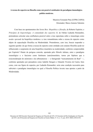 ∙ Resumos do XIII Encontro Nacional de Pesquisa em Filosofia da UFU, IV Encontro de Pós-Graduação em Filosofia
da UFU e do II Encontro de Pesquisa em Filosofia no Ensino Médio, V. 13, n. 13, jun. 2019. ISSN 2358-615X ∙
143
A recusa do espectro na filosofia como um possível catalisador do paradigma imunológico-
político moderno.
Maurício Fernando Pitta (UFPR-CAPES)
Orientador: Marco Antonio Valentim
Com base em apontamentos dos livros Bios: Biopolítica e filosofia, de Roberto Espósito, e
Princípios de Espectrologia: A comunidade dos espectros II, de Fabián Ludueña Romandini,
pretendemos articular uma confluência possível entre a tese espositana sobre a imunologia como
modus operandi da biopolítica moderna e a tese romandiniana sobre a recusa do espectro como
objeto de especulação filosófica na Modernidade. Pretendemos, com isso, buscar responder a
seguinte questão: de que forma a recusa do espectro como entidade com estatuto filosófico pode ter
influenciado o surgimento de uma biopolítica imunitária na modernidade, conforme compreendida
por Espósito? Diante da perigosa conexão, apontada pelo filósofo italiano, entre o paradigma
imunológico e o fascismo como fenômeno (auto)imunitário, temos por hipótese que a
(re)consideração do animismo e da sobrenatureza — o famigerado “reencantamento do Real” —,
conforme apontados por pensadores como Isabelle Stengers e Eduardo Viveiros de Castro, bem
como, com sua figura do espectro, por Ludueña Romandini, seria uma condição necessária para
subverter o paradigma imunológico no qual a Filosofia Política investe suas apostas a partir da
Modernidade.
 