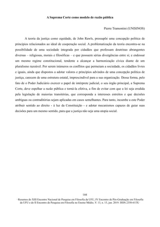 ∙ Resumos do XIII Encontro Nacional de Pesquisa em Filosofia da UFU, IV Encontro de Pós-Graduação em Filosofia
da UFU e do II Encontro de Pesquisa em Filosofia no Ensino Médio, V. 13, n. 13, jun. 2019. ISSN 2358-615X ∙
144
A Suprema Corte como modelo de razão pública
Pierre Tramontini (UNISINOS)
A teoria da justiça como equidade, de John Rawls, pressupõe uma concepção política de
princípios relacionados ao ideal de cooperação social. A problematização da teoria encontra-se na
possibilidade de uma sociedade integrada por cidadãos que professam doutrinas abrangentes
diversas – religiosas, morais e filosóficas – e que possuem sérias divergências entre si; e endossar
um mesmo regime constitucional, tendente a alcançar a harmonização cívica diante de um
pluralismo razoável. Por serem inúmeros os conflitos que permeiam a sociedade, os cidadãos livres
e iguais, ainda que dispostos a adotar valores e princípios advindos de uma concepção política de
justiça, carecem de uma estrutura estatal, imprescindível para a sua organização. Dessa forma, pelo
fato de o Poder Judiciário exercer o papel de intérprete judicial, o seu órgão principal, a Suprema
Corte, deve espelhar a razão pública e torná-la efetiva, a fim de evitar com que a lei seja erodida
pela legislação de maiorias transitórias, que corresponda a interesses estreitos e que decisões
ambíguas ou contraditórias sejam aplicadas em casos semelhantes. Para tanto, incumbe a este Poder
atribuir sentido ao direito - à luz da Constituição - e adotar mecanismos capazes de guiar suas
decisões para um mesmo sentido, para que a justiça não seja uma utopia social.
 