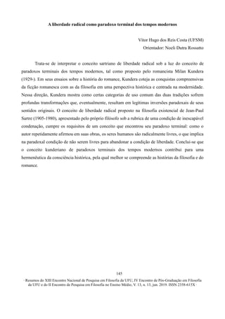 ∙ Resumos do XIII Encontro Nacional de Pesquisa em Filosofia da UFU, IV Encontro de Pós-Graduação em Filosofia
da UFU e do II Encontro de Pesquisa em Filosofia no Ensino Médio, V. 13, n. 13, jun. 2019. ISSN 2358-615X ∙
145
A liberdade radical como paradoxo terminal dos tempos modernos
Vítor Hugo dos Reis Costa (UFSM)
Orientador: Noeli Dutra Rossatto
Trata-se de interpretar o conceito sartriano de liberdade radical sob a luz do conceito de
paradoxos terminais dos tempos modernos, tal como proposto pelo romancista Milan Kundera
(1929-). Em seus ensaios sobre a história do romance, Kundera coteja as conquistas compreensivas
da ficção romanesca com as da filosofia em uma perspectiva histórica e centrada na modernidade.
Nessa direção, Kundera mostra como certas categorias de uso comum das duas tradições sofrem
profundas transformações que, eventualmente, resultam em legítimas inversões paradoxais de seus
sentidos originais. O conceito de liberdade radical proposto na filosofia existencial de Jean-Paul
Sartre (1905-1980), apresentado pelo próprio filósofo sob a rubrica de uma condição de inescapável
condenação, cumpre os requisitos de um conceito que encontrou seu paradoxo terminal: como o
autor repetidamente afirmou em suas obras, os seres humanos são radicalmente livres, o que implica
na paradoxal condição de não serem livres para abandonar a condição de liberdade. Conclui-se que
o conceito kunderiano de paradoxos terminais dos tempos modernos contribui para uma
hermenêutica da consciência histórica, pela qual melhor se compreende as histórias da filosofia e do
romance.
 