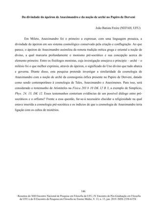∙ Resumos do XIII Encontro Nacional de Pesquisa em Filosofia da UFU, IV Encontro de Pós-Graduação em Filosofia
da UFU e do II Encontro de Pesquisa em Filosofia no Ensino Médio, V. 13, n. 13, jun. 2019. ISSN 2358-615X ∙
146
Da divindade do ápeiron de Anaximandro e da noção de arché no Papiro de Derveni
João Batista Freire (NEFAH, UFU)
Em Mileto, Anaximandro foi o primeiro a expressar, com uma linguagem prosaica, a
divindade do ápeiron em seu sistema cosmológico conservado pela criação e conflagração. Ao que
parece, o ápeiron de Anaximandro assimilou da remota tradição mítica grega e oriental a noção de
divino, a qual marcaria profundamente o monismo pré-socrático e sua concepção acerca do
elemento primeiro. Entre os fisiólogos monistas, cuja investigação ensejava o princípio – arché – o
milésio foi o que melhor exprimiu, através do ápeiron, o significado do Uno divino que tudo abarca
e governa. Diante disso, esta pesquisa pretende investigar a similaridade da cosmologia de
Anaximandro com a noção de arché da cosmogonia órfica presente no Papiro de Derveni, datado
como sendo contemporâneo à cosmologia de Tales, Anaximandro e Anaxímenes. Para isso, será
considerado o testemunho de Aristóteles na Física 203 b 10 DK 12 B 3, a exemplo de Simplício,
Phys. 24, 13, DK 12. Esses testemunhos conteriam evidências de um possível diálogo entre pré-
socráticos e o orfismo? Frente a essa questão, far-se-á necessário elucidar a religiosidade na qual
estava inserida a cosmologia pré-socrática e os indícios de que a cosmologia de Anaximandro teria
ligação com os cultos de mistérios.
 