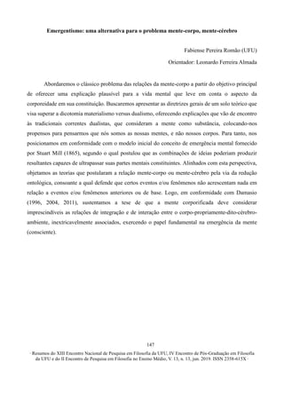 ∙ Resumos do XIII Encontro Nacional de Pesquisa em Filosofia da UFU, IV Encontro de Pós-Graduação em Filosofia
da UFU e do II Encontro de Pesquisa em Filosofia no Ensino Médio, V. 13, n. 13, jun. 2019. ISSN 2358-615X ∙
147
Emergentismo: uma alternativa para o problema mente-corpo, mente-cérebro
Fabiense Pereira Romão (UFU)
Orientador: Leonardo Ferreira Almada
Abordaremos o clássico problema das relações da mente-corpo a partir do objetivo principal
de oferecer uma explicação plausível para a vida mental que leve em conta o aspecto da
corporeidade em sua constituição. Buscaremos apresentar as diretrizes gerais de um solo teórico que
visa superar a dicotomia materialismo versus dualismo, oferecendo explicações que vão de encontro
às tradicionais correntes dualistas, que consideram a mente como substância, colocando-nos
propensos para pensarmos que nós somos as nossas mentes, e não nossos corpos. Para tanto, nos
posicionamos em conformidade com o modelo inicial do conceito de emergência mental fornecido
por Stuart Mill (1865), segundo o qual postulou que as combinações de ideias poderiam produzir
resultantes capazes de ultrapassar suas partes mentais constituintes. Alinhados com esta perspectiva,
objetamos as teorias que postularam a relação mente-corpo ou mente-cérebro pela via da redução
ontológica, consoante a qual defende que certos eventos e/ou fenômenos não acrescentam nada em
relação a eventos e/ou fenômenos anteriores ou de base. Logo, em conformidade com Damasio
(1996, 2004, 2011), sustentamos a tese de que a mente corporificada deve considerar
imprescindíveis as relações de integração e de interação entre o corpo-propriamente-dito-cérebro-
ambiente, inextricavelmente associados, exercendo o papel fundamental na emergência da mente
(consciente).
 