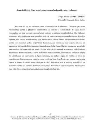 ∙ Resumos do XIII Encontro Nacional de Pesquisa em Filosofia da UFU, IV Encontro de Pós-Graduação em Filosofia
da UFU e do II Encontro de Pesquisa em Filosofia no Ensino Médio, V. 13, n. 13, jun. 2019. ISSN 2358-615X ∙
148
Situação ideal de fala e historicidade: uma reflexão crítica sobre Habermas
Felipe Ribeiro (UFABC- FAPESP)
Orientador: Fernando Costa Mattos
Nos anos 60, ao se confrontar com a hermenêutica de Gadamer, Habermas procurava
fundamentar, contra a pretensão hermenêutica de mostrar a historicidade de todas nossas
concepções, um ideal normativo contrafactual centrado na ideia de situação ideal de fala. Gadamer,
no entanto, verá problemas nesse princípio, pois ele parece pressupor um conhecimento de ordem
superior, não situado historicamente, que permite então criticar formas de vida como distorcidas.
Contra isso, Gadamer apela à importância da retórica, que ensina que todo discurso só pode ter
sucesso se for inserido historicamente. Seguindo essa linha, Susan Shapiro mostra que a exclusão
habermasiana da importância da retórica de seu princípio corresponde a uma certa visão histórica
determinada de racionalidade, a saber, do homem branco ocidental, uma vez que a retórica sempre
foi identificada em sua história à figura feminina, que seduz e apela às paixões ao invés do
entendimento. Esse argumento estabelece uma excelente linha de reflexão para mostrar os riscos de
fundar a norma da crítica numa situação de fala, mostrando nela a inserção sub-reptícia de
elementos vindos do contexto histórico desse crítico. Gostaria de seguir essa linha de raciocínio
para estabelecer uma crítica hermenêutica da situação ideal de fala.
 