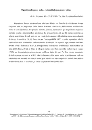 ∙ Resumos do XIII Encontro Nacional de Pesquisa em Filosofia da UFU, IV Encontro de Pós-Graduação em Filosofia
da UFU e do II Encontro de Pesquisa em Filosofia no Ensino Médio, V. 13, n. 13, jun. 2019. ISSN 2358-615X ∙
149
O problema lógico do mal e a racionalidade das crenças teístas
Gesiel Borges da Silva (UNICAMP - The John Templeton Foundation)
O problema do mal tem tomado os principais debates em filosofia da religião nos últimos
cinquenta anos, ao propor que várias formas de teísmo clássico são positivamente irracionais do
ponto de vista epistêmico. No presente trabalho, contudo, defendemos que do problema lógico do
mal não resulta a irracionalidade epistêmica das crenças teístas. Já que há muitas propostas de
solução ao problema do mal, tanto em sua versão lógica quanto evidencialista - como a reconhecida
defesa do livre-arbítrio (DLA), fornecida por Plantinga (1974, 1977) -, então, a princípio, não há
como decidir se o teísmo não é epistemicamente defensável. Em segundo lugar, embora ainda haja
debates sobre a efetividade da DLA, principalmente com respeito à ‘depravação transmundial’ (cf.
Otte, 2009; Pruss, 2012), a defesa é tida por muitos como bem-sucedida, inclusive por Mackie
(1983), um dos principais proponentes do problema lógico do mal. Por fim, e mais importante,
defendemos que, mesmo se a DLA não for bem-sucedida, ainda assim o problema do mal não
consiste em um anulador das crenças teístas, pois o teísta não está compelido a assumir uma posição
evidencialista; mas, se assumisse, o “ônus” do problema não caberia a ele.
 