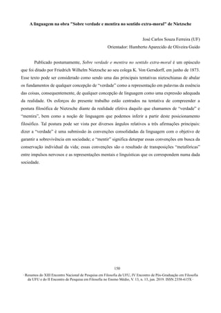 ∙ Resumos do XIII Encontro Nacional de Pesquisa em Filosofia da UFU, IV Encontro de Pós-Graduação em Filosofia
da UFU e do II Encontro de Pesquisa em Filosofia no Ensino Médio, V. 13, n. 13, jun. 2019. ISSN 2358-615X ∙
150
A linguagem na obra "Sobre verdade e mentira no sentido extra-moral" de Nietzsche
José Carlos Souza Ferreira (UF)
Orientador: Humberto Aparecido de Oliveira Guido
Publicado postumamente, Sobre verdade e mentira no sentido extra-moral é um opúsculo
que foi ditado por Friedrich Wilhelm Nietzsche ao seu colega K. Von Gersdorff, em junho de 1873.
Esse texto pode ser considerado como sendo uma das principais tentativas nietzschianas de abalar
os fundamentos de qualquer concepção de “verdade” como a representação em palavras da essência
das coisas, consequentemente, de qualquer concepção de linguagem como uma expressão adequada
da realidade. Os esforços do presente trabalho estão centrados na tentativa de compreender a
postura filosófica de Nietzsche diante da realidade efetiva daquilo que chamamos de “verdade” e
“mentira”, bem como a noção de linguagem que podemos inferir a partir deste posicionamento
filosófico. Tal postura pode ser vista por diversos ângulos relativos a três afirmações principais:
dizer a “verdade” é uma submissão às convenções consolidadas da linguagem com o objetivo de
garantir a sobrevivência em sociedade; e “mentir” significa deturpar essas convenções em busca da
conservação individual da vida; essas convenções são o resultado de transposições “metafóricas”
entre impulsos nervosos e as representações mentais e linguísticas que os correspondem numa dada
sociedade.
 