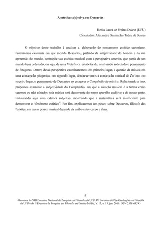 ∙ Resumos do XIII Encontro Nacional de Pesquisa em Filosofia da UFU, IV Encontro de Pós-Graduação em Filosofia
da UFU e do II Encontro de Pesquisa em Filosofia no Ensino Médio, V. 13, n. 13, jun. 2019. ISSN 2358-615X ∙
151
A estética subjetiva em Descartes
Henia Laura de Freitas Duarte (UFU)
Orientador: Alexandre Guimarães Tadeu de Soares
O objetivo desse trabalho é analisar a elaboração do pensamento estético cartesiano.
Procuramos examinar em que medida Descartes, partindo da subjetividade do homem e da sua
apreensão do mundo, contrapõe sua estética musical com a perspectiva anterior, que partia de um
mundo bem ordenado, ou seja, de uma Metafísica estabelecida, analisando sobretudo o pensamento
de Pitágoras. Dentro dessa perspectiva examinaremos: em primeiro lugar, a questão da música em
uma concepção pitagórica; em segundo lugar, descreveremos a concepção musical de Zarlino; em
terceiro lugar, o pensamento de Descartes ao escrever o Compêndio de música. Relacionado a isso,
propomos examinar a subjetividade do Compêndio, em que a audição musical e a forma como
seremos ou não afetados pela música será decorrente do nosso aparelho auditivo e do nosso gosto.
Instaurando aqui uma estética subjetiva, mostrando que a matemática será insuficiente para
demonstrar o “fenômeno estético”. Por fim, explicaremos um pouco sobre Descartes, filósofo das
Paixões, em que o prazer musical depende da união entre corpo e alma.
 