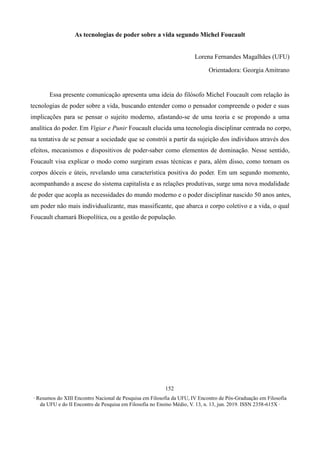 ∙ Resumos do XIII Encontro Nacional de Pesquisa em Filosofia da UFU, IV Encontro de Pós-Graduação em Filosofia
da UFU e do II Encontro de Pesquisa em Filosofia no Ensino Médio, V. 13, n. 13, jun. 2019. ISSN 2358-615X ∙
152
As tecnologias de poder sobre a vida segundo Michel Foucault
Lorena Fernandes Magalhães (UFU)
Orientadora: Georgia Amitrano
Essa presente comunicação apresenta uma ideia do filósofo Michel Foucault com relação às
tecnologias de poder sobre a vida, buscando entender como o pensador compreende o poder e suas
implicações para se pensar o sujeito moderno, afastando-se de uma teoria e se propondo a uma
analítica do poder. Em Vigiar e Punir Foucault elucida uma tecnologia disciplinar centrada no corpo,
na tentativa de se pensar a sociedade que se constrói a partir da sujeição dos indivíduos através dos
efeitos, mecanismos e dispositivos de poder-saber como elementos de dominação. Nesse sentido,
Foucault visa explicar o modo como surgiram essas técnicas e para, além disso, como tornam os
corpos dóceis e úteis, revelando uma característica positiva do poder. Em um segundo momento,
acompanhando a ascese do sistema capitalista e as relações produtivas, surge uma nova modalidade
de poder que acopla as necessidades do mundo moderno e o poder disciplinar nascido 50 anos antes,
um poder não mais individualizante, mas massificante, que abarca o corpo coletivo e a vida, o qual
Foucault chamará Biopolítica, ou a gestão de população.
 
