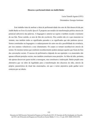 ∙ Resumos do XIII Encontro Nacional de Pesquisa em Filosofia da UFU, IV Encontro de Pós-Graduação em Filosofia
da UFU e do II Encontro de Pesquisa em Filosofia no Ensino Médio, V. 13, n. 13, jun. 2019. ISSN 2358-615X ∙
153
Discurso e performatividade em Judith Butler
Luiza Tornelli Aguiar (UFU)
Orientadora: Georgia Amitrano
Este trabalho trata de analisar a ideia de performatividade dos atos de fala desenvolvida por
Judith Butler no livro Excitable Speech. É proposto um modelo de transformação política através do
potencial subversivo das palavras. A linguagem é anterior ao sujeito e também excede o momento
da sua fala. Nesse sentido, os atos de fala são excitáveis. Eles contêm não só o que enunciam no
instante, mas também todos os significados passados e os significados que não podemos prever.
Somos constituídos na linguagem e o endereçamento do outro nos dá a possibilidade de existência,
por isso estamos vulneráveis a esse chamamento. Os corpos se tornam reconhecíveis através de
nomes. Os mesmos termos que conferem reconhecimento podem ameaçar aqueles que ficam de fora
das convenções sociais. O sucesso do performativo depende da sua repetição e os enunciados não
apenas refletem posições sociais, mas também constituem essas posições. As falas de ódio, portanto,
não apenas descrevem quem recebe a mensagem, mas constituem o endereçado. Butler propõe uma
alternativa que vai além da legalidade para a transformação dos discursos de ódio, através da
própria característica de ritual das enunciações, em que o termo pejorativo pode ganhar novo
contexto por ser aberto.
 