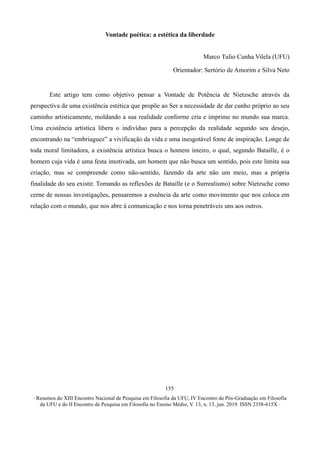 ∙ Resumos do XIII Encontro Nacional de Pesquisa em Filosofia da UFU, IV Encontro de Pós-Graduação em Filosofia
da UFU e do II Encontro de Pesquisa em Filosofia no Ensino Médio, V. 13, n. 13, jun. 2019. ISSN 2358-615X ∙
155
Vontade poética: a estética da liberdade
Marco Tulio Cunha Vilela (UFU)
Orientador: Sertório de Amorim e Silva Neto
Este artigo tem como objetivo pensar a Vontade de Potência de Nietzsche através da
perspectiva de uma existência estética que propõe ao Ser a necessidade de dar cunho próprio ao seu
caminho artisticamente, moldando a sua realidade conforme cria e imprime no mundo sua marca.
Uma existência artística libera o indivíduo para a percepção da realidade segundo seu desejo,
encontrando na “embriaguez” a vivificação da vida e uma inesgotável fonte de inspiração. Longe de
toda moral limitadora, a existência artística busca o homem inteiro, o qual, segundo Bataille, é o
homem cuja vida é uma festa imotivada, um homem que não busca um sentido, pois este limita sua
criação, mas se compreende como não-sentido, fazendo da arte não um meio, mas a própria
finalidade do seu existir. Tomando as reflexões de Bataille (e o Surrealismo) sobre Nietzsche como
cerne de nossas investigações, pensaremos a essência da arte como movimento que nos coloca em
relação com o mundo, que nos abre à comunicação e nos torna penetráveis uns aos outros.
 