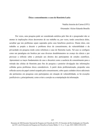 ∙ Resumos do XIII Encontro Nacional de Pesquisa em Filosofia da UFU, IV Encontro de Pós-Graduação em Filosofia
da UFU e do II Encontro de Pesquisa em Filosofia no Ensino Médio, V. 13, n. 13, jun. 2019. ISSN 2358-615X ∙
157
Ética e consentimento: o caso de Henrietta Lacks
Natália Amorim do Carmo (UFU)
Orientador: Alcino Eduardo Bonella
Por vezes, uma pesquisa pode ser considerada antiética pelo fato de o pesquisador não se
atentar às implicações éticas decorrentes de seu trabalho ou, por vezes, tendo consciência delas,
acreditar que tais problemas sejam superados pelos seus benefícios positivos. Diante disto, este
trabalho se propõe a discutir o problema ético do consentimento, da vulnerabilidade e da
privacidade em pesquisa tendo como referência o caso de Henrietta Lacks. Tal caso se configura
como um paradigma em bioética por seus diversos desdobramentos no avanço da ciência e por
provocar a reflexão sobre a proteção aos direitos dos participantes de estudos científicos.
Apresentarei os traços fundamentais do caso e discutirei como a ausência de consentimento para a
retirada das células de Henrietta para fins de pesquisa e posterior divulgação das informações
colhidas gerou problemas éticos consideráveis. A partir desta problematização, proponho uma
reflexão acerca do papel central ocupado pelo consentimento, sobre quais cuidados éticos adicionais
são pertinentes em pesquisas com participantes em situação de vulnerabilidade, se há exceções
justificáveis e, principalmente, como evitar a coerção ou a manipulação da informação.
 