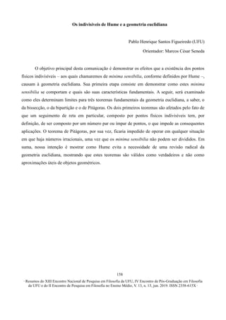 ∙ Resumos do XIII Encontro Nacional de Pesquisa em Filosofia da UFU, IV Encontro de Pós-Graduação em Filosofia
da UFU e do II Encontro de Pesquisa em Filosofia no Ensino Médio, V. 13, n. 13, jun. 2019. ISSN 2358-615X ∙
158
Os indivisíveis de Hume e a geometria euclidiana
Pablo Henrique Santos Figueiredo (UFU)
Orientador: Marcos César Seneda
O objetivo principal desta comunicação é demonstrar os efeitos que a existência dos pontos
físicos indivisíveis – aos quais chamaremos de minima sensibilia, conforme definidos por Hume –,
causam à geometria euclidiana. Sua primeira etapa consiste em demonstrar como estes minima
sensibilia se comportam e quais são suas características fundamentais. A seguir, será examinado
como eles determinam limites para três teoremas fundamentais da geometria euclidiana, a saber, o
da bissecção, o da bipartição e o de Pitágoras. Os dois primeiros teoremas são afetados pelo fato de
que um seguimento de reta em particular, composto por pontos físicos indivisíveis tem, por
definição, de ser composto por um número par ou ímpar de pontos, o que impede as consequentes
aplicações. O teorema de Pitágoras, por sua vez, ficaria impedido de operar em qualquer situação
em que haja números irracionais, uma vez que os minima sensibilia não podem ser divididos. Em
suma, nossa intenção é mostrar como Hume evita a necessidade de uma revisão radical da
geometria euclidiana, mostrando que estes teoremas são válidos como verdadeiros e não como
aproximações úteis de objetos geométricos.
 