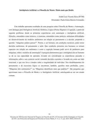 ∙ Resumos do XIII Encontro Nacional de Pesquisa em Filosofia da UFU, IV Encontro de Pós-Graduação em Filosofia
da UFU e do II Encontro de Pesquisa em Filosofia no Ensino Médio, V. 13, n. 13, jun. 2019. ISSN 2358-615X ∙
16
Inteligência Artificial e a Filosofia da Mente: Muito mais que Robôs
André Luiz Vicente Silva (IFTM)
Orientador: Paulo Irineu Barreto Fernandes
Este trabalho apresenta resultados de uma pesquisa sobre Filosofia da Mente e Automação,
com destaque para Inteligência Artificial, Robótica, Lógica (Portas Digitais) e Cognição, a partir do
seguinte problema: desde as primeiras experiências com automação e inteligência artificial,
filósofos, entendidos como teóricos, e cientistas, entendidos como práticos, enfrentam dificuldades
no desenvolvimento de modelos autônomos em relação ao pensamento e à decisão, propondo a
questão: “máquinas podem pensar?”. Porém, o ser humano, em condições razoáveis, pode tomar
decisões autônomas, de pensamento e ação. Que condições presentes nos humanos os tornam
especiais em relação aos autômatos e como a cognição humana pode servir de parâmetro para
máquinas, robôs e modelos de automação? A pesquisa demonstrou que a inteligência do ser humano
se dá na sua capacidade de aprender, levando em consideração as experiências passadas e
informações sobre o seu contexto social, tomando decisões coerentes e levando em conta seu lado
irracional, o que nos leva a estudos sobre a singularidade do indivíduo. Nos desdobramentos do
pensamento e do raciocínio lógico se encontram, também, questões mais profundas, como:
“Máquinas têm sentimentos?” ou “Máquinas identificam mais que padrões?”. São perguntas que
aproximam mais a Filosofia da Mente e a Inteligência Artificial, entrelaçando-as em um estudo
comum.
 