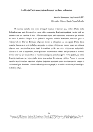 ∙ Resumos do XIII Encontro Nacional de Pesquisa em Filosofia da UFU, IV Encontro de Pós-Graduação em Filosofia
da UFU e do II Encontro de Pesquisa em Filosofia no Ensino Médio, V. 13, n. 13, jun. 2019. ISSN 2358-615X ∙
161
A crítica de Platão ao estatuto religioso da poesia na antiguidade
Yasmim Sócrates do Nascimento (UFU)
Orientador: Rubens Garcia Nunes Sobrinho
O presente trabalho tem como principal objetivo evidenciar que, embora Platão tenha
dedicado grande parte de suas obras a uma crítica sistemática da atividade poética, ele não pode ser
tomado como um opositor da arte. Diferentemente desse posicionamento, sustenta-se que a crítica
de Platão à poesia é dirigida à sua pretensão enquanto entidade formadora, uma vez que é a
responsável por ditar as diretrizes religiosas, morais e intelectuais de sua época. Diante dessa
suspeita, buscar-se-á, neste trabalho, apresentar o estatuto religioso do mundo grego, em vista de
oferecer uma contextualização do papel da atividade poética na esfera religiosa da antiguidade.
Buscar-se-á, com tal argumento, evitar possíveis anacronismos sobre a posição crítica de Platão à
poesia, uma vez que a sua crítica às blasfêmias religiosas cometidas pelos poetas podem, de forma
descontextualizada, ser interpretadas como uma crítica de natureza estética. Assim, o presente
trabalho propõe analisar o estatuto religioso da poesia no mundo grego, em duas partes, a saber: o
valor ontológico do mito e a intensidade religiosa dos gregos; e os meios de veiculação da religião
na Grécia antiga.
 
