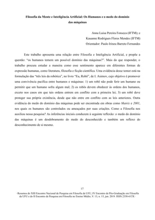 ∙ Resumos do XIII Encontro Nacional de Pesquisa em Filosofia da UFU, IV Encontro de Pós-Graduação em Filosofia
da UFU e do II Encontro de Pesquisa em Filosofia no Ensino Médio, V. 13, n. 13, jun. 2019. ISSN 2358-615X ∙
17
Filosofia da Mente e Inteligência Artificial: Os Humanos e o medo do domínio
das máquinas
Anna Luisa Pereira Fonseca (IFTM); e
Kauanne Rodrigues Flores Mendes (IFTM)
Orientador: Paulo Irineu Barreto Fernandes
Este trabalho apresenta uma relação entre Filosofia e Inteligência Artificial, e propõe a
questão: “os humanos temem um possível domínio das máquinas?”. Mais do que responder, o
trabalho procura estudar a maneira como esse sentimento aparece em diferentes formas de
expressão humanas, como literatura, filosofia e ficção científica. Uma evidência desse temor está na
formulação das “três leis da robótica”, no livro “Eu, Robô”, de I. Asimov, cujo objetivo é promover
uma convivência pacífica entre humanos e máquinas: 1) um robô não pode ferir um humano ou
permitir que um humano sofra algum mal; 2) os robôs devem obedecer às ordens dos humanos,
exceto nos casos em que tais ordens entrem em conflito com a primeira lei; 3) um robô deve
proteger sua própria existência, desde que não entre em conflito com as leis anteriores. Outra
evidência do medo do domínio das máquinas pode ser encontrada em obras como Matrix e 2001,
nos quais os humanos são controlados ou ameaçados por suas criações. Como a Filosofia nos
auxiliou nessa pesquisa? As inferências iniciais conduzem à seguinte reflexão: o medo do domínio
das máquinas é um desdobramento do medo do desconhecido e também um reflexo do
desconhecimento de si mesmo.
 