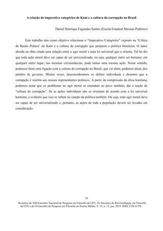 ∙ Resumos do XIII Encontro Nacional de Pesquisa em Filosofia da UFU, IV Encontro de Pós-Graduação em Filosofia
da UFU e do II Encontro de Pesquisa em Filosofia no Ensino Médio, V. 13, n. 13, jun. 2019. ISSN 2358-615X ∙
18
A relação do imperativo categórico de Kant e a cultura da corrupção no Brasil
Daniel Henrique Fagundes Santos (Escola Estadual Messias Pedreiro)
Este trabalho tem como objetivo relacionar o “Imperativo Categórico” exposto na “Crítica
da Razão Prática” de Kant e a cultura de corrupção que perpassa a política brasileira. O autor
aborda na obra citada uma relação entre o agir moral e uma lei universal que o orienta. Tal lei diz
que toda ação moral deve ser capaz de ser universalizada, ou seja, qualquer outro ser humano, em
qualquer outro lugar, nas mesmas circunstâncias, pode tomar uma mesma ação. Nesse sentido,
podemos fazer uma ligação com a cultura de corrupção no Brasil, que vai além, podemos dizer, dos
prédios de governo. Muitas vezes, desconsideramos os delitos individuais e dizemos que a
corrupção é restrita aos nossos representantes políticos. A partir da compressão da ética kantiana,
podemos notar que os problemas no agir moral se estendem ao povo também, daí a noção de
“cultura da corrupção”. Se as ações individuais não se orientam de acordo com a lei universal
kantiana, é evidente que isso se reflete no campo da política também. Ou seja, todo agir moral deve
ser capaz de ser universalizado e, portanto, as ações de toda a população devem ser levadas em
consideração.
 