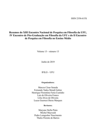 ISSN 2358-615X
Resumos do XIII Encontro Nacional de Pesquisa em Filosofia da UFU,
IV Encontro de Pós-Graduação em Filosofia da UFU e do II Encontro
de Pesquisa em Filosofia no Ensino Médio
Volume 13 – número 13
Junho de 2019
IFILO – UFU
Organizadores:
Marcos César Seneda
Fernando Tadeu Mondi Galine
Henrique Florentino Faria Custódio
Laís de Oliveira Franco
Lilia Alves de Oliveira
Lucas Guerrezi Derze Marques
Revisores:
Maryane Stella Pinto
Michel Maywald
Pedro Lemgruber Nascimento
Thales Perente de Barros
 