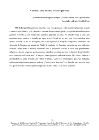 ∙ Resumos do XIII Encontro Nacional de Pesquisa em Filosofia da UFU, IV Encontro de Pós-Graduação em Filosofia
da UFU e do II Encontro de Pesquisa em Filosofia no Ensino Médio, V. 13, n. 13, jun. 2019. ISSN 2358-615X ∙
20
A morte na visão filosófica socrático-platônica
Geovana Ferreira Borges Rodrigues (Escola Estadual Frei Egídio Parisi)
Orientador: Adriano Geraldo Pinto
O trabalho propõe demostrar a morte e suas concepções na visão socrático-platônica, na qual
a morte é um alicerce, pois, permite a ruptura do ser matéria para a conquista do conhecimento
genuíno e liberto na sua forma mais autêntica presente na alma. No mundo físico a alma está
constantemente inquieta e agitada por estar sempre ligada ao corpo e aos bens materiais, mas
quando vincula a si no ato mais puro, vão-se as angústias, e o espírito conquista a sabedoria. Em
Apologia de Sócrates, de autoria de Platão, é suscitada por Sócrates a questão de uma vida sem
filosofia, nesse ponto o mesmo demonstra que é preferível a morte a viver sem pensamentos
reflexivos. Assim, surge um questionamento na defesa socrática que será o objetivo desse trabalho:
seria a morte o maior dos bens? A resposta a essa pergunta será uma relação feita entre a morte e a
imortalidade da alma presente em Fédon de Platão. Com isso, apontaremos possíveis reflexões
sobre autoconhecimento presente na frase “Conhece-te a ti mesmo” e o filosofar para a morte, uma
vez que a filosofia socrático-platônica prioriza a alma e não a vida físico-corporal.
 