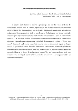 ∙ Resumos do XIII Encontro Nacional de Pesquisa em Filosofia da UFU, IV Encontro de Pós-Graduação em Filosofia
da UFU e do II Encontro de Pesquisa em Filosofia no Ensino Médio, V. 13, n. 13, jun. 2019. ISSN 2358-615X ∙
21
Possibilidades e limites do conhecimento humano
Igor Kauã Alberto Alexandre (Escola Estadual São Judas Tadeu)
Orientadora: Henia Laura de Freitas Duarte
O objetivo deste trabalho é mostrar a preocupação da filosofia com o problema do
conhecimento. Desde o início da Filosofia, a preocupação com o conhecimento foi constante, tanto
que desde Demócrito, que desenvolveu uma teoria sobre o ser ou sobre a natureza, o conhecimento
está presente. E, por esse motivo, funda-se uma Teoria do Conhecimento; isso é, uma construção
intelectual para explicar o conhecimento. Neste trabalho iremos comparar a teoria do conhecimento
de Locke e a de Descartes. A dúvida cartesiana radical leva inicialmente à negação da existência dos
corpos e a elaboração da primeira certeza: a existência do eu ou da res cogitans – “Penso, logo
existo”. Era com ela que Descartes pretendia construir as bases do conhecimento seguro. Locke, por
sua vez, se apoiava na existência das coisas exteriores aos seres humanos, evidenciada pelo fato de
elas os afetarem, causando-lhes ideias. Posto isso, responderemos as seguintes questões: Quais são
as possibilidades e os limites do conhecimento humano? De que certeza podemos partir para
iniciarmos uma investigação científica? Seria possível o conhecimento adquirido pelos sentidos ser
considerado verdadeiro?
 