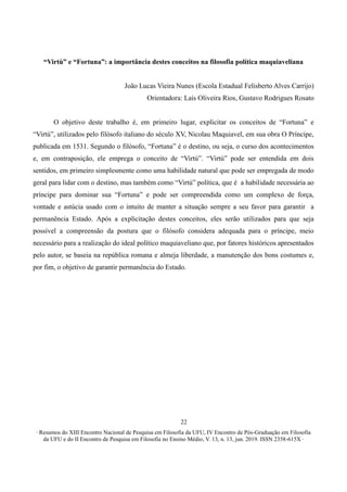 ∙ Resumos do XIII Encontro Nacional de Pesquisa em Filosofia da UFU, IV Encontro de Pós-Graduação em Filosofia
da UFU e do II Encontro de Pesquisa em Filosofia no Ensino Médio, V. 13, n. 13, jun. 2019. ISSN 2358-615X ∙
22
“Virtù” e “Fortuna”: a importância destes conceitos na filosofia política maquiaveliana
João Lucas Vieira Nunes (Escola Estadual Felisberto Alves Carrijo)
Orientadora: Laís Oliveira Rios, Gustavo Rodrigues Rosato
O objetivo deste trabalho é, em primeiro lugar, explicitar os conceitos de “Fortuna” e
“Virtú”, utilizados pelo filósofo italiano do século XV, Nicolau Maquiavel, em sua obra O Príncipe,
publicada em 1531. Segundo o filósofo, “Fortuna” é o destino, ou seja, o curso dos acontecimentos
e, em contraposição, ele emprega o conceito de “Virtú”. “Virtù” pode ser entendida em dois
sentidos, em primeiro simplesmente como uma habilidade natural que pode ser empregada de modo
geral para lidar com o destino, mas também como “Virtú” política, que é a habilidade necessária ao
príncipe para dominar sua “Fortuna” e pode ser compreendida como um complexo de força,
vontade e astúcia usado com o intuito de manter a situação sempre a seu favor para garantir a
permanência Estado. Após a explicitação destes conceitos, eles serão utilizados para que seja
possível a compreensão da postura que o filósofo considera adequada para o príncipe, meio
necessário para a realização do ideal político maquiaveliano que, por fatores históricos apresentados
pelo autor, se baseia na república romana e almeja liberdade, a manutenção dos bons costumes e,
por fim, o objetivo de garantir permanência do Estado.
 