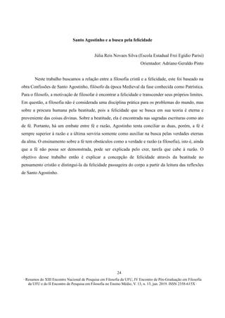 ∙ Resumos do XIII Encontro Nacional de Pesquisa em Filosofia da UFU, IV Encontro de Pós-Graduação em Filosofia
da UFU e do II Encontro de Pesquisa em Filosofia no Ensino Médio, V. 13, n. 13, jun. 2019. ISSN 2358-615X ∙
24
Santo Agostinho e a busca pela felicidade
Júlia Reis Novaes Silva (Escola Estadual Frei Egídio Parisi)
Orientador: Adriano Geraldo Pinto
Neste trabalho buscamos a relação entre a filosofia cristã e a felicidade, este foi baseado na
obra Confissões de Santo Agostinho, filósofo da época Medieval da fase conhecida como Patrística.
Para o filosofo, a motivação de filosofar é encontrar a felicidade e transcender seus próprios limites.
Em questão, a filosofia não é considerada uma disciplina prática para os problemas do mundo, mas
sobre a procura humana pela beatitude, pois a felicidade que se busca em sua teoria é eterna e
proveniente das coisas divinas. Sobre a beatitude, ela é encontrada nas sagradas escrituras como ato
de fé. Portanto, há um embate entre fé e razão, Agostinho tenta conciliar as duas, porém, a fé é
sempre superior à razão e a última serviria somente como auxiliar na busca pelas verdades eternas
da alma. O ensinamento sobre a fé tem obstáculos como a verdade e razão (a filosofia), isto é, ainda
que a fé não possa ser demonstrada, pode ser explicada pelo crer, tarefa que cabe á razão. O
objetivo desse trabalho então é explicar a concepção de felicidade através da beatitude no
pensamento cristão e distingui-la da felicidade passageira do corpo a partir da leitura das reflexões
de Santo Agostinho.
 