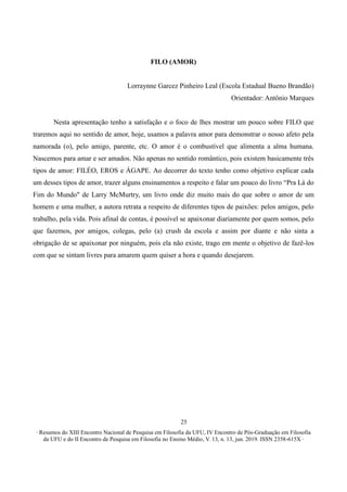 ∙ Resumos do XIII Encontro Nacional de Pesquisa em Filosofia da UFU, IV Encontro de Pós-Graduação em Filosofia
da UFU e do II Encontro de Pesquisa em Filosofia no Ensino Médio, V. 13, n. 13, jun. 2019. ISSN 2358-615X ∙
25
FILO (AMOR)
Lorraynne Garcez Pinheiro Leal (Escola Estadual Bueno Brandão)
Orientador: Antônio Marques
Nesta apresentação tenho a satisfação e o foco de lhes mostrar um pouco sobre FILO que
traremos aqui no sentido de amor, hoje, usamos a palavra amor para demonstrar o nosso afeto pela
namorada (o), pelo amigo, parente, etc. O amor é o combustível que alimenta a alma humana.
Nascemos para amar e ser amados. Não apenas no sentido romântico, pois existem basicamente três
tipos de amor: FILÉO, EROS e ÁGAPE. Ao decorrer do texto tenho como objetivo explicar cada
um desses tipos de amor, trazer alguns ensinamentos a respeito e falar um pouco do livro “Pra Lá do
Fim do Mundo" de Larry McMurtry, um livro onde diz muito mais do que sobre o amor de um
homem e uma mulher, a autora retrata a respeito de diferentes tipos de paixões: pelos amigos, pelo
trabalho, pela vida. Pois afinal de contas, é possível se apaixonar diariamente por quem somos, pelo
que fazemos, por amigos, colegas, pelo (a) crush da escola e assim por diante e não sinta a
obrigação de se apaixonar por ninguém, pois ela não existe, trago em mente o objetivo de fazê-los
com que se sintam livres para amarem quem quiser a hora e quando desejarem.
 