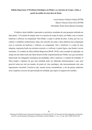 ∙ Resumos do XIII Encontro Nacional de Pesquisa em Filosofia da UFU, IV Encontro de Pós-Graduação em Filosofia
da UFU e do II Encontro de Pesquisa em Filosofia no Ensino Médio, V. 13, n. 13, jun. 2019. ISSN 2358-615X ∙
26
Infinite Regression: O Problema Ontológico em Platão e os conceitos de Corpo e Alma, a
partir da análise de uma obra de ficção
Lucas Gustavo Terêncio Araújo (IFTM)
Marcus Vinícius Torres Silva (IFTM)
Orientador: Paulo Irineu Barreto Fernandes
O objetivo deste trabalho é apresentar os primeiros resultados de uma pesquisa realizada em
duas partes. 1) O estudo da relação entre os conceitos de corpo de alma, em Platão, com os termos
hardware e software, na computação. Para Platão, o corpo é a prisão da alma. A alma, por sua vez,
contém o verdadeiro conhecimento. Hoje, tais conceitos de corpo e alma admitem uma comparação
com os conceitos de hardware e software, na computação. Pois o hardware é o corpo de uma
máquina, responsável pela sua estrutura concreta; e o software é a parte lógica, cuja função é enviar
instruções. 2) A análise do filme Infinite Regression [WoW, 2010], como exemplo de aplicação, no
campo da arte audiovisual, das ideias desenvolvidas originariamente por Platão, mas que encontram
repercussão nas indagações ontológicas da atualidade, sobre a natureza e o estatuto da realidade. O
filme propõe a hipótese de que uma realidade pode ser elaborada eletronicamente e que seria
possível tomar por real um mundo, do ponto de vista ontológico, não necessariamente real, mas
logicamente verossímil. Conclui-se que, mesmo nessas circunstâncias, o ato do pensar autônomo
seria o legítimo exercício de aproximação da realidade, que supera os enganos dos sentidos.
 