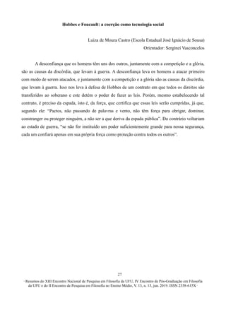 ∙ Resumos do XIII Encontro Nacional de Pesquisa em Filosofia da UFU, IV Encontro de Pós-Graduação em Filosofia
da UFU e do II Encontro de Pesquisa em Filosofia no Ensino Médio, V. 13, n. 13, jun. 2019. ISSN 2358-615X ∙
27
Hobbes e Foucault: a coerção como tecnologia social
Luiza de Moura Castro (Escola Estadual José Ignácio de Sousa)
Orientador: Serginei Vasconcelos
A desconfiança que os homens têm uns dos outros, juntamente com a competição e a glória,
são as causas da discórdia, que levam à guerra. A desconfiança leva os homens a atacar primeiro
com medo de serem atacados, e juntamente com a competição e a glória são as causas da discórdia,
que levam à guerra. Isso nos leva à defesa de Hobbes de um contrato em que todos os direitos são
transferidos ao soberano e este detém o poder de fazer as leis. Porém, mesmo estabelecendo tal
contrato, é preciso da espada, isto é, da força, que certifica que essas leis serão cumpridas, já que,
segundo ele: “Pactos, não passando de palavras e vento, não têm força para obrigar, dominar,
constranger ou proteger ninguém, a não ser a que deriva da espada pública”. Do contrário voltariam
ao estado de guerra, “se não for instituído um poder suficientemente grande para nossa segurança,
cada um confiará apenas em sua própria força como proteção contra todos os outros”.
 