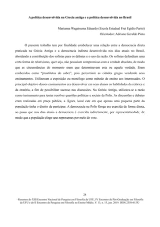 ∙ Resumos do XIII Encontro Nacional de Pesquisa em Filosofia da UFU, IV Encontro de Pós-Graduação em Filosofia
da UFU e do II Encontro de Pesquisa em Filosofia no Ensino Médio, V. 13, n. 13, jun. 2019. ISSN 2358-615X ∙
28
A política desenvolvida na Grecia antiga e a política desenvolvida no Brasil
Marianna Wagatsuma Eduardo (Escola Estadual Frei Egídio Parisi)
Orientador: Adriano Geraldo Pinto
O presente trabalho tem por finalidade estabelecer uma relação entre a democracia direta
praticada na Grécia Antiga e a democracia indireta desenvolvida nos dias atuais no Brasil,
abordando a contribuição dos sofistas para os debates e o uso da razão. Os sofistas defendiam uma
certa forma de relativismo, quer seja, não possuíam compromisso com a verdade absoluta, de modo
que as circunstâncias do momento eram que determinavam esta ou aquela verdade. Eram
conhecidos como “prostitutos do saber”, pois percorriam as cidades gregas vendendo seus
ensinamentos. Utilizavam a exposição ou monólogo como método de ensino aos interessados. O
principal objetivo desses ensinamentos era desenvolver em seus alunos as habilidades da retórica e
da oratória, a fim de possibilitar sucesso nas discussões. Na Grécia Antiga, utilizava-se a razão
como instrumento para tentar resolver questões políticas e sociais da Polis. As discussões e debates
eram realizadas em praça pública, a Ágora, local este em que apenas uma pequena parte da
população tinha o direito de participar. A democracia na Polis Grega era exercida de forma direta,
ao passo que nos dias atuais a democracia é exercida indiretamente, por representatividade, de
modo que a população elege seus representes por meio do voto.
 