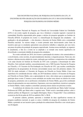 XIII ENCONTRO NACIONAL DE PESQUISA EM FILOSOFIA DA UFU, IV
ENCONTRO DE PÓS-GRADUAÇÃO EM FILOSOFIA DA UFU E DO II ENCONTRO DE
PESQUISA EM FILOSOFIA NO ENSINO MÉDIO
O Encontro Nacional de Pesquisa em Filosofia da Universidade Federal de Uberlândia
(UFU) é um evento regular de pesquisa, que visa a fortalecer a inserção regional e nacional da
comunidade filosófica representada pelos grupos e núcleos de pesquisa agregados ao Instituto de
Filosofia (IFILO). O propósito do evento é a intensificação da integração dos estudantes – da
graduação e da pós-graduação – e dos docentes e discentes do Ensino Médio com a comunidade
filosófica nacional. Ao mesmo tempo, o evento pretende atuar decisivamente como fonte de
incentivo para que os estudantes apresentem seus primeiros trabalhos e adquiram, por esse meio,
um pouco da prática da produção de pesquisa especializada. Acentua nossa satisfação, ao organizá-
lo anualmente, o fato de o evento ter se ampliado e se tornado uma mostra significativa do
diversificado e consistente trabalho de pesquisa dos estudantes.
No evento realizado em 2018, nós tivemos a participação de setenta e oito comunicadores e
o envolvimento, como ouvintes, de aproximadamente duzentas e cinquenta pessoas. Neste ano, nós
teremos a décima terceira edição do evento, realização que confirma o compromisso dos estudantes
e do corpo docente do Instituto de Filosofia da UFU com a pesquisa e disseminação do saber
filosófico. Será realizado também, concomitantemente com o XIII Encontro Nacional de Pesquisa
em Filosofia, o IV Encontro de Pós-Graduação em Filosofia da UFU, que recebeu contribuições
significativas de pesquisadores de diversas universidades nessas suas três primeiras edições. Em
2018 foi ainda realizado o I Encontro de Pesquisa em Filosofia no Ensino Médio. Como essa
experiência foi considerada deveras válida, em 2019 decidimos realizar o II Encontro de Pesquisa
em Filosofia no Ensino Médio, com a apresentação de vinte e dois alunos que se prepararam para
participar desse evento. É imensa a nossa satisfação em receber esses alunos no interior do evento
de pesquisa, juntamente com os professores orientadores do Ensino Médio, que já têm coordenado
mesas de apresentações nos anos anteriores. Esperamos, com essa experiência, incentivar a pesquisa
no Ensino Médio, vindo a ampliar e consolidar a presença desses alunos nos próximos eventos.
A conferência de abertura dos eventos deste ano será proferida por Maria Isabel Limongi,
Professora da UFPR, que falará sobre o seguinte tema: “Poder social e autoridade política: sobre o
realismo político de Maquiavel e seu legado (Harrington, Hume e Tocqueville)”. Essa conferência
ocorrerá no dia 04 de junho de 2019 no auditório 5R-C e 5R-D.
O presente caderno, portanto, apresenta o resultado de duas significativas mostras da
pesquisa acadêmica nacional, às quais se soma o trabalho de pesquisa de estudantes do Ensino
Médio, e pretende ser um incentivo para a produção de conhecimento filosófico e um veículo para a
sua divulgação.
 
