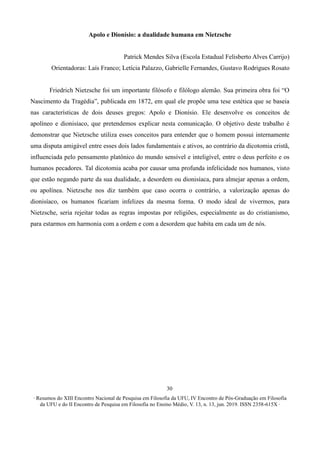 ∙ Resumos do XIII Encontro Nacional de Pesquisa em Filosofia da UFU, IV Encontro de Pós-Graduação em Filosofia
da UFU e do II Encontro de Pesquisa em Filosofia no Ensino Médio, V. 13, n. 13, jun. 2019. ISSN 2358-615X ∙
30
Apolo e Dionísio: a dualidade humana em Nietzsche
Patrick Mendes Silva (Escola Estadual Felisberto Alves Carrijo)
Orientadoras: Laís Franco; Letícia Palazzo, Gabrielle Fernandes, Gustavo Rodrigues Rosato
Friedrich Nietzsche foi um importante filósofo e filólogo alemão. Sua primeira obra foi “O
Nascimento da Tragédia”, publicada em 1872, em qual ele propõe uma tese estética que se baseia
nas características de dois deuses gregos: Apolo e Dionísio. Ele desenvolve os conceitos de
apolíneo e dionisíaco, que pretendemos explicar nesta comunicação. O objetivo deste trabalho é
demonstrar que Nietzsche utiliza esses conceitos para entender que o homem possui internamente
uma disputa amigável entre esses dois lados fundamentais e ativos, ao contrário da dicotomia cristã,
influenciada pelo pensamento platônico do mundo sensível e inteligível, entre o deus perfeito e os
humanos pecadores. Tal dicotomia acaba por causar uma profunda infelicidade nos humanos, visto
que estão negando parte da sua dualidade, a desordem ou dionisíaca, para almejar apenas a ordem,
ou apolínea. Nietzsche nos diz também que caso ocorra o contrário, a valorização apenas do
dionisíaco, os humanos ficariam infelizes da mesma forma. O modo ideal de vivermos, para
Nietzsche, seria rejeitar todas as regras impostas por religiões, especialmente as do cristianismo,
para estarmos em harmonia com a ordem e com a desordem que habita em cada um de nós.
 