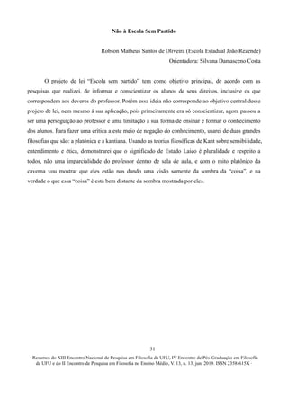 ∙ Resumos do XIII Encontro Nacional de Pesquisa em Filosofia da UFU, IV Encontro de Pós-Graduação em Filosofia
da UFU e do II Encontro de Pesquisa em Filosofia no Ensino Médio, V. 13, n. 13, jun. 2019. ISSN 2358-615X ∙
31
Não à Escola Sem Partido
Robson Matheus Santos de Oliveira (Escola Estadual João Rezende)
Orientadora: Silvana Damasceno Costa
O projeto de lei “Escola sem partido” tem como objetivo principal, de acordo com as
pesquisas que realizei, de informar e conscientizar os alunos de seus direitos, inclusive os que
correspondem aos deveres do professor. Porém essa ideia não corresponde ao objetivo central desse
projeto de lei, nem mesmo à sua aplicação, pois primeiramente era só conscientizar, agora passou a
ser uma perseguição ao professor e uma limitação à sua forma de ensinar e formar o conhecimento
dos alunos. Para fazer uma crítica a este meio de negação do conhecimento, usarei de duas grandes
filosofias que são: a platônica e a kantiana. Usando as teorias filosóficas de Kant sobre sensibilidade,
entendimento e ética, demonstrarei que o significado de Estado Laico é pluralidade e respeito a
todos, não uma imparcialidade do professor dentro de sala de aula, e com o mito platônico da
caverna vou mostrar que eles estão nos dando uma visão somente da sombra da “coisa”, e na
verdade o que essa “coisa” é está bem distante da sombra mostrada por eles.
 