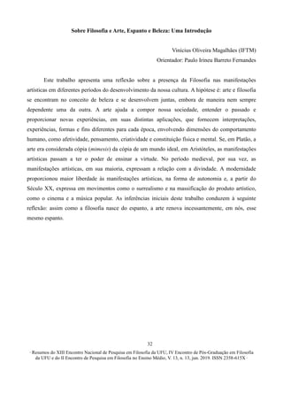 ∙ Resumos do XIII Encontro Nacional de Pesquisa em Filosofia da UFU, IV Encontro de Pós-Graduação em Filosofia
da UFU e do II Encontro de Pesquisa em Filosofia no Ensino Médio, V. 13, n. 13, jun. 2019. ISSN 2358-615X ∙
32
Sobre Filosofia e Arte, Espanto e Beleza: Uma Introdução
Vinícius Oliveira Magalhães (IFTM)
Orientador: Paulo Irineu Barreto Fernandes
Este trabalho apresenta uma reflexão sobre a presença da Filosofia nas manifestações
artísticas em diferentes períodos do desenvolvimento da nossa cultura. A hipótese é: arte e filosofia
se encontram no conceito de beleza e se desenvolvem juntas, embora de maneira nem sempre
dependente uma da outra. A arte ajuda a compor nossa sociedade, entender o passado e
proporcionar novas experiências, em suas distintas aplicações, que fornecem interpretações,
experiências, formas e fins diferentes para cada época, envolvendo dimensões do comportamento
humano, como afetividade, pensamento, criatividade e constituição física e mental. Se, em Platão, a
arte era considerada cópia (mimesis) da cópia de um mundo ideal, em Aristóteles, as manifestações
artísticas passam a ter o poder de ensinar a virtude. No período medieval, por sua vez, as
manifestações artísticas, em sua maioria, expressam a relação com a divindade. A modernidade
proporcionou maior liberdade às manifestações artísticas, na forma de autonomia e, a partir do
Século XX, expressa em movimentos como o surrealismo e na massificação do produto artístico,
como o cinema e a música popular. As inferências iniciais deste trabalho conduzem à seguinte
reflexão: assim como a filosofia nasce do espanto, a arte renova incessantemente, em nós, esse
mesmo espanto.
 