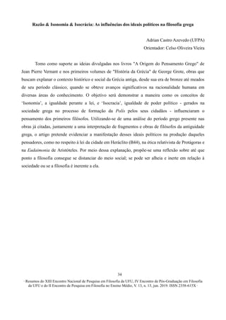 ∙ Resumos do XIII Encontro Nacional de Pesquisa em Filosofia da UFU, IV Encontro de Pós-Graduação em Filosofia
da UFU e do II Encontro de Pesquisa em Filosofia no Ensino Médio, V. 13, n. 13, jun. 2019. ISSN 2358-615X ∙
34
Razão & Isonomia & Isocrácia: As influências dos ideais políticos na filosofia grega
Adrian Castro Azevedo (UFPA)
Orientador: Celso Oliveira Vieira
Tomo como suporte as ideias divulgadas nos livros "A Origem do Pensamento Grego" de
Jean Pierre Vernant e nos primeiros volumes de "História da Grécia" de George Grote, obras que
buscam explanar o contexto histórico e social da Grécia antiga, desde sua era de bronze até meados
de seu período clássico, quando se obteve avanços significativos na racionalidade humana em
diversas áreas do conhecimento. O objetivo será demonstrar a maneira como os conceitos de
‘Isonomia’, a igualdade perante a lei, e ‘Isocracia’, igualdade de poder político - gerados na
sociedade grega no processo de formação da Polís pelos seus cidadãos - influenciaram o
pensamento dos primeiros filósofos. Utilizando-se de uma análise do período grego presente nas
obras já citadas, juntamente a uma interpretação de fragmentos e obras de filósofos da antiguidade
grega, o artigo pretende evidenciar a manifestação desses ideais políticos na produção daqueles
pensadores, como no respeito à lei da cidade em Heráclito (B44), na ética relativista de Protágoras e
na Eudaimonia de Aristóteles. Por meio dessa explanação, propõe-se uma reflexão sobre até que
ponto a filosofia consegue se distanciar do meio social; se pode ser alheia e inerte em relação à
sociedade ou se a filosofia é inerente a ela.
 