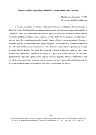 ∙ Resumos do XIII Encontro Nacional de Pesquisa em Filosofia da UFU, IV Encontro de Pós-Graduação em Filosofia
da UFU e do II Encontro de Pesquisa em Filosofia no Ensino Médio, V. 13, n. 13, jun. 2019. ISSN 2358-615X ∙
35
Algumas considerações sobre a Filosofia Trágica e o Teatro da Crueldade
Alan Barbosa Guimarães (UFPA)
Orientador: Rafael Estrela Canto
O presente ensaio tem por objetivo relacionar o Teatro da Crueldade de Antonin Artaud e a
Filosofia Trágica de Clément Rosset, pois consideramos que ambos tenham uma mesma intenção, a
“terrorista”, isto é, uma inclinação a fazer aparecer o pior, enquanto uma maneira de acontecimentos
no mundo, condição do trágico. Nesse sentido, a filosofia de Rosset nos direciona no debate para o
pior, no terror das coisas inapreensíveis, trazendo o caos, o limite é mesmo um desastre humano e
mundano presente em nossas vidas. Ora, pensar o trágico, a fim de associá-lo ao modo de expressão
no Teatro da Crueldade, necessariamente nos leva a dizer que o corpo cênico seja capaz de carregar
e causar afecções trágicas (por meio de compaixão e terror) no homem, excitá-los para o que
classificamos como uma “metafísica das aparições”, que não é senão o encenar de conceitos,
permitindo ao corpo falar e gritar, com a força da crueldade. Segundo Artaud, o problema não está
no público (que pensa pelos sentidos), mas na maneira com que o teatro ocidental teria deixado de
ser mágico e eficaz para trazer ao homem uma ilusão verdadeira do seu interior.
 