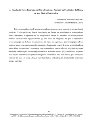 ∙ Resumos do XIII Encontro Nacional de Pesquisa em Filosofia da UFU, IV Encontro de Pós-Graduação em Filosofia
da UFU e do II Encontro de Pesquisa em Filosofia no Ensino Médio, V. 13, n. 13, jun. 2019. ISSN 2358-615X ∙
36
As Relações do Corpo Propriamente Dito, o Cérebro e o Ambiente na Constituição da Mente,
em uma Diretriz Emergentista
Alberto Yuri Santos Peixoto (UFU)
Orientador: Leonardo Ferreira Almada
Esta comunicação pretende abordar a relação mente-corpo numa perspectiva emergentista da
cognição. O principal foco é buscar compreender os fatores que contribuem na emergência da
mente, entendendo o organismo na sua integralidade, situado no ambiente. Em outras palavras,
pretendo defender mais especificamente: (i) uma noção de emergência na qual a corporeidade
possui um papel de destaque na constituição da mente ou cognição, o que foi negligenciado ao
longo do tempo pela maioria, que não considerava fundamental o papel do corpo na constituição da
mente; (ii) o emergentismo é congruente com o naturalismo, ou seja, não fere o fechamento causal
do mundo dado que processos emergentes existem no mundo natural; (iii) o ambiente e a ação do
indivíduo no ambiente fazem parte de uma grande consideração feita nesta análise, pois o indivíduo
é um ser em ação (en-ação), isto é, o indivíduo altera o ambiente e, em contrapartida, o ambiente
altera o indivíduo.
 