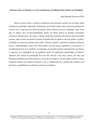 ∙ Resumos do XIII Encontro Nacional de Pesquisa em Filosofia da UFU, IV Encontro de Pós-Graduação em Filosofia
da UFU e do II Encontro de Pesquisa em Filosofia no Ensino Médio, V. 13, n. 13, jun. 2019. ISSN 2358-615X ∙
37
Discurso sobre as Ciências e as Artes em Rousseau: Os dilemas Ético-Morais na Atualidade
Aline Danielle Ferreira (UFPA)
Busca-se neste resumo o intuito de estabelecer uma discussão coerente em um futuro artigo
e demarcar os principais argumentos de Rousseau envolvendo moral e ética à época da produção do
discurso com a atual fase dos desenvolvimentos destes dilemas em nossa atualidade, assim como
para os futuros anos da pós-modernidade, pondo em ênfase pontos de destaque primordiais
nacionais e internacionais, tais como: os desenvolvimentos científicos em diversas áreas da atuação
humana, cada vez mais em desenvolvimento formando pares de opostos com seus ganhos e perdas à
sociedade; os avanços da internet como sendo “Terra de ninguém”, articulando situações de desvios
éticos e vulnerabilidades sociais. Por último tópico, mas não menos importante, a consciência e o
reconhecimento dos usos científicos reivindicados por grandes sistemas internacionais que fornece
o progresso ou a degradação de um equilíbrio social. Os argumentos apresentados no Discurso
fornecem dois pontos de polarização dos usos das ciências e das artes; porém, por mais que
Rousseau estabeleça um critério agressivo ao uso dos dois tópicos, ele não sugere a eterna vivência
isolada do humano em estado de natureza, e sim a compreensão de si próprio para relações mais
favoráveis e equilibradas no ambiente social que se estabelece.
 