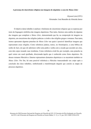 ∙ Resumos do XIII Encontro Nacional de Pesquisa em Filosofia da UFU, IV Encontro de Pós-Graduação em Filosofia
da UFU e do II Encontro de Pesquisa em Filosofia no Ensino Médio, V. 13, n. 13, jun. 2019. ISSN 2358-615X ∙
38
A presença do sincretismo religioso nas imagens de alquimia: o caso do Mutus Liber
Alysson Lein (UFU)
Orientador: José Benedito de Almeida Júnior
O objetivo deste trabalho é analisar o fenômeno do sincretismo religioso que se expressa por
meio da linguagem simbólica das imagens alquímicas. Para tanto, faremos uma análise de algumas
das imagens que compõem o Mutus Liber, demonstrando que há, na composição de imagens na
alquimia, um sincretismo das religiões judaicas e cristãs e das religiões gregas e romanas. Para tanto,
iremos apresentar algumas pranchas do Mutus Liber nas quais é possível identificar imagens que
representam essas religiões. Como referência judaica, temos, no fronstispício, a cena bíblica do
sonho de Jacó, em que ele adormece sobre uma pedra e sonha com a escada que ascende aos céus,
com dois anjos tocando suas trombetas. Como referência cristã há, por exemplo, uma prancha na
qual vemos um casal ajoelhado, direcionada àquilo que é conhecido como forno alquímico. Os
deuses romanos Mercúrio e Saturno representam elementos alquímicos e se encontram também no
Mutus Líber. Por fim, há uma possível referência a Hércules transcendendo seu corpo após a
conclusão dos doze trabalhos, simbolizando a transformação daquele que conclui as etapas do
processo alquímico.
 