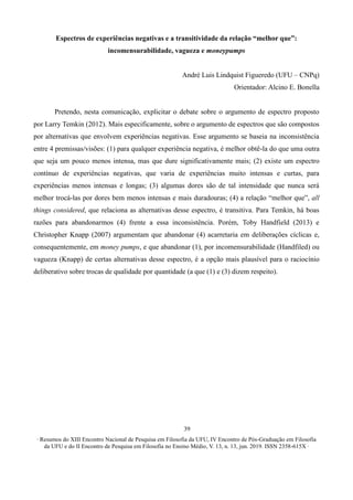 ∙ Resumos do XIII Encontro Nacional de Pesquisa em Filosofia da UFU, IV Encontro de Pós-Graduação em Filosofia
da UFU e do II Encontro de Pesquisa em Filosofia no Ensino Médio, V. 13, n. 13, jun. 2019. ISSN 2358-615X ∙
39
Espectros de experiências negativas e a transitividade da relação “melhor que”:
incomensurabilidade, vagueza e moneypumps
André Luis Lindquist Figueredo (UFU – CNPq)
Orientador: Alcino E. Bonella
Pretendo, nesta comunicação, explicitar o debate sobre o argumento de espectro proposto
por Larry Temkin (2012). Mais especificamente, sobre o argumento de espectros que são compostos
por alternativas que envolvem experiências negativas. Esse argumento se baseia na inconsistência
entre 4 premissas/visões: (1) para qualquer experiência negativa, é melhor obtê-la do que uma outra
que seja um pouco menos intensa, mas que dure significativamente mais; (2) existe um espectro
contínuo de experiências negativas, que varia de experiências muito intensas e curtas, para
experiências menos intensas e longas; (3) algumas dores são de tal intensidade que nunca será
melhor trocá-las por dores bem menos intensas e mais duradouras; (4) a relação “melhor que”, all
things considered, que relaciona as alternativas desse espectro, é transitiva. Para Temkin, há boas
razões para abandonarmos (4) frente a essa inconsistência. Porém, Toby Handfield (2013) e
Christopher Knapp (2007) argumentam que abandonar (4) acarretaria em deliberações cíclicas e,
consequentemente, em money pumps, e que abandonar (1), por incomensurabilidade (Handfiled) ou
vagueza (Knapp) de certas alternativas desse espectro, é a opção mais plausível para o raciocínio
deliberativo sobre trocas de qualidade por quantidade (a que (1) e (3) dizem respeito).
 