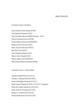 ISSN 2358-615X
Comissão Técnico-Científica:
Ana Carolina Gomes Araujo (IFTM)
Ana Gabriela Colantoni (UFG)
César Fernando Meurer (PNPD/Filosofia – UFU)
Dirceu Fernando Ferreira (IFTM)
Evânio Márlon Guerrezi (UNIOESTE)
Fillipa Carneiro Silveira (UFU)
Helio Ázara de Oliveira (UFCG)
Igor Silva Alves (UFU)
Lucas Nogueira Borges (UFU)
Marcos César Seneda (UFU)
Marcio Tadeu Girotti (FATECE)
Paulo Irineu Barreto Fernandes (IFTM)
Comissão Técnica - Ensino Médio
Adriano Geraldo Pinto (E.E.F.E.P.)
Antônio F. Marques Neto (E.E.B.B.)
Gustavo Rodrigues Rosato(E.E.F.A.C.)
Hênia Laura F. Duarte (E.E.R.S. e E.E.S.J.T.- Araguari)
Maria de Lourdes Seneda (E.E.P.A.L.B.)
Paulo Irineu B. Fernandes (I.F.T.M.)
Serginei V. Jerônimo (E.E.P.J.I.S.)
Silvana Damasceno Costa (E.E.J.R.)
 
