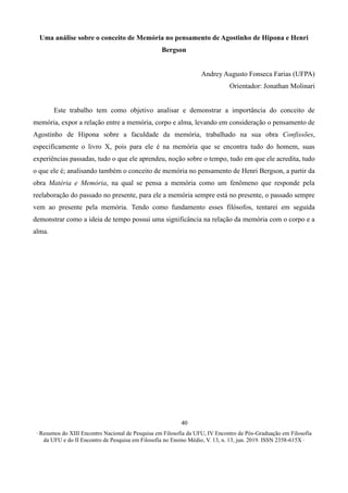 ∙ Resumos do XIII Encontro Nacional de Pesquisa em Filosofia da UFU, IV Encontro de Pós-Graduação em Filosofia
da UFU e do II Encontro de Pesquisa em Filosofia no Ensino Médio, V. 13, n. 13, jun. 2019. ISSN 2358-615X ∙
40
Uma análise sobre o conceito de Memória no pensamento de Agostinho de Hipona e Henri
Bergson
Andrey Augusto Fonseca Farias (UFPA)
Orientador: Jonathan Molinari
Este trabalho tem como objetivo analisar e demonstrar a importância do conceito de
memória, expor a relação entre a memória, corpo e alma, levando em consideração o pensamento de
Agostinho de Hipona sobre a faculdade da memória, trabalhado na sua obra Confissões,
especificamente o livro X, pois para ele é na memória que se encontra tudo do homem, suas
experiências passadas, tudo o que ele aprendeu, noção sobre o tempo, tudo em que ele acredita, tudo
o que ele é; analisando também o conceito de memória no pensamento de Henri Bergson, a partir da
obra Matéria e Memória, na qual se pensa a memória como um fenômeno que responde pela
reelaboração do passado no presente, para ele a memória sempre está no presente, o passado sempre
vem ao presente pela memória. Tendo como fundamento esses filósofos, tentarei em seguida
demonstrar como a ideia de tempo possui uma significância na relação da memória com o corpo e a
alma.
 