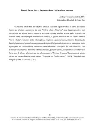 ∙ Resumos do XIII Encontro Nacional de Pesquisa em Filosofia da UFU, IV Encontro de Pós-Graduação em Filosofia
da UFU e do II Encontro de Pesquisa em Filosofia no Ensino Médio, V. 13, n. 13, jun. 2019. ISSN 2358-615X ∙
41
Francis Bacon: Acerca da concepção de vitória sobre a natureza
Andrey Fonseca Andrade (UFPA)
Orientadora: Elizabeth de Assis Dias
O presente estudo tem por objetivo analisar e discutir alguns trechos de obras de Francis
Bacon que aludem à concepção de uma "Vitória sobre a Natureza", que frequentemente é mal
interpretada por alguns autores, como se a mesma estivesse atrelada a uma noção pejorativa de
domínio sobre a natureza por intermédio de técnicas, o que se traduziria em sua famosa fórmula
"Saber é Poder". Teríamos então esta noção de progresso a qualquer custo, inclusive da destruição
da própria natureza, bem próxima ao mau uso feito da ciência através dos tempos, mas que de modo
algum pode ser confundido ou mesmo ser associado com a concepção do lorde chanceler. Para
esclarecer tal concepção de vitória sobre a natureza e, por conseguinte, sustentarmos nossa hipótese,
faz-se uso de alguns aforismos de sua obra magna, o "Novum Organum" bem como de alguns
trechos de outras obras do autor, como: "Progresso do Conhecimento" (1605); "Sabedoria dos
Antigos" (1609) e "Ensaios" (1597).
 