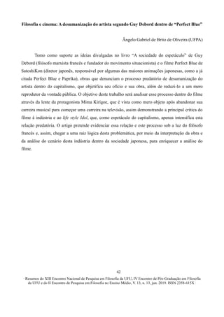 ∙ Resumos do XIII Encontro Nacional de Pesquisa em Filosofia da UFU, IV Encontro de Pós-Graduação em Filosofia
da UFU e do II Encontro de Pesquisa em Filosofia no Ensino Médio, V. 13, n. 13, jun. 2019. ISSN 2358-615X ∙
42
Filosofia e cinema: A desumanização do artista segundo Guy Debord dentro de “Perfect Blue”
Ângelo Gabriel de Brito de Oliveira (UFPA)
Tomo como suporte as ideias divulgadas no livro “A sociedade do espetáculo” de Guy
Debord (filósofo marxista francês e fundador do movimento situacionista) e o filme Perfect Blue de
SatoshiKon (diretor japonês, responsável por algumas das maiores animações japonesas, como a já
citada Perfect Blue e Paprika), obras que denunciam o processo predatório de desumanização do
artista dentro do capitalismo, que objetifica seu ofício e sua obra, além de reduzi-lo a um mero
reprodutor da vontade pública. O objetivo deste trabalho será analisar esse processo dentro do filme
através da lente da protagonista Mima Kirigoe, que é vista como mero objeto após abandonar sua
carreira musical para começar uma carreira na televisão, assim demonstrando a principal critica do
filme à indústria e ao life style Idol, que, como espetáculo do capitalismo, apenas intensifica esta
relação predatória. O artigo pretende evidenciar essa relação e este processo sob a luz do filósofo
francês e, assim, chegar a uma raiz lógica desta problemática, por meio da interpretação da obra e
da análise do cenário desta indústria dentro da sociedade japonesa, para enriquecer a análise do
filme.
 