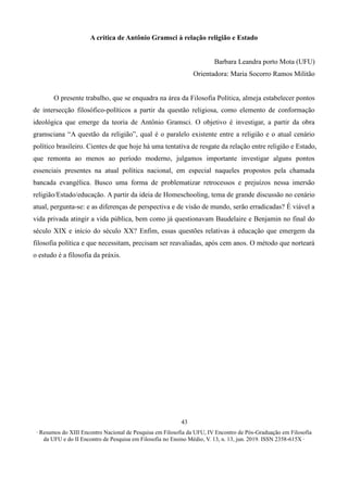 ∙ Resumos do XIII Encontro Nacional de Pesquisa em Filosofia da UFU, IV Encontro de Pós-Graduação em Filosofia
da UFU e do II Encontro de Pesquisa em Filosofia no Ensino Médio, V. 13, n. 13, jun. 2019. ISSN 2358-615X ∙
43
A crítica de Antônio Gramsci à relação religião e Estado
Barbara Leandra porto Mota (UFU)
Orientadora: Maria Socorro Ramos Militão
O presente trabalho, que se enquadra na área da Filosofia Política, almeja estabelecer pontos
de intersecção filosófico-políticos a partir da questão religiosa, como elemento de conformação
ideológica que emerge da teoria de Antônio Gramsci. O objetivo é investigar, a partir da obra
gramsciana “A questão da religião”, qual é o paralelo existente entre a religião e o atual cenário
político brasileiro. Cientes de que hoje há uma tentativa de resgate da relação entre religião e Estado,
que remonta ao menos ao período moderno, julgamos importante investigar alguns pontos
essenciais presentes na atual política nacional, em especial naqueles propostos pela chamada
bancada evangélica. Busco uma forma de problematizar retrocessos e prejuízos nessa imersão
religião/Estado/educação. A partir da ideia de Homeschooling, tema de grande discussão no cenário
atual, pergunta-se: e as diferenças de perspectiva e de visão de mundo, serão erradicadas? É viável a
vida privada atingir a vida pública, bem como já questionavam Baudelaire e Benjamin no final do
século XIX e início do século XX? Enfim, essas questões relativas à educação que emergem da
filosofia política e que necessitam, precisam ser reavaliadas, após cem anos. O método que norteará
o estudo é a filosofia da práxis.
 