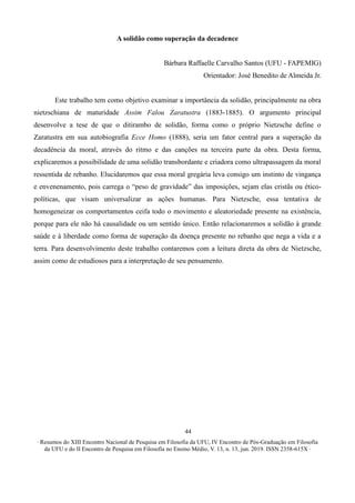 ∙ Resumos do XIII Encontro Nacional de Pesquisa em Filosofia da UFU, IV Encontro de Pós-Graduação em Filosofia
da UFU e do II Encontro de Pesquisa em Filosofia no Ensino Médio, V. 13, n. 13, jun. 2019. ISSN 2358-615X ∙
44
A solidão como superação da decadence
Bárbara Raffaelle Carvalho Santos (UFU - FAPEMIG)
Orientador: José Benedito de Almeida Jr.
Este trabalho tem como objetivo examinar a importância da solidão, principalmente na obra
nietzschiana de maturidade Assim Falou Zaratustra (1883-1885). O argumento principal
desenvolve a tese de que o ditirambo de solidão, forma como o próprio Nietzsche define o
Zaratustra em sua autobiografia Ecce Homo (1888), seria um fator central para a superação da
decadência da moral, através do ritmo e das canções na terceira parte da obra. Desta forma,
explicaremos a possibilidade de uma solidão transbordante e criadora como ultrapassagem da moral
ressentida de rebanho. Elucidaremos que essa moral gregária leva consigo um instinto de vingança
e envenenamento, pois carrega o “peso de gravidade” das imposições, sejam elas cristãs ou ético-
políticas, que visam universalizar as ações humanas. Para Nietzsche, essa tentativa de
homogeneizar os comportamentos ceifa todo o movimento e aleatoriedade presente na existência,
porque para ele não há causalidade ou um sentido único. Então relacionaremos a solidão à grande
saúde e à liberdade como forma de superação da doença presente no rebanho que nega a vida e a
terra. Para desenvolvimento deste trabalho contaremos com a leitura direta da obra de Nietzsche,
assim como de estudiosos para a interpretação de seu pensamento.
 