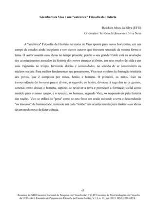 ∙ Resumos do XIII Encontro Nacional de Pesquisa em Filosofia da UFU, IV Encontro de Pós-Graduação em Filosofia
da UFU e do II Encontro de Pesquisa em Filosofia no Ensino Médio, V. 13, n. 13, jun. 2019. ISSN 2358-615X ∙
45
Giambattista Vico e sua "autêntica" Filosofia da História
Belchior Alves da Silva (UFU)
Orientador: Sertório de Amorim e Silva Neto
A "autêntica" Filosofia da História na teoria de Vico aponta para novos horizontes, em um
campo de estudos ainda incipiente e sem outros autores que tivessem retratado da mesma forma o
tema. O Autor assenta suas ideias no tempo presente, porém o seu grande trunfo está na revelação
dos acontecimentos passados da história dos povos etruscos e jônios, em seus modos de vida e em
suas trajetórias no tempo, formando aldeias e comunidades, no sentido de se constituírem os
núcleos sociais. Para melhor fundamentar seu pensamento, Vico traz o relato da formação trinitária
dos povos, que é composta por mitos, heróis e homens. O primeiro, os mitos, foco na
transcendência do humano para o divino; o segundo, os heróis, destaque à saga dos seres geniais,
conexão entre deuses e homens, capazes de revolver a terra e promover a formação social como
modelo para o nosso tempo, e o terceiro, os homens, segundo Vico, os responsáveis pela história
das nações. Vico se utiliza da "pena" como se esta fosse um arado sulcando a terra e desvendando
"os tesouros" da humanidade, trazendo em cada "torrão" um acontecimento para ilustrar suas ideias
de um modo novo de fazer ciência.
 