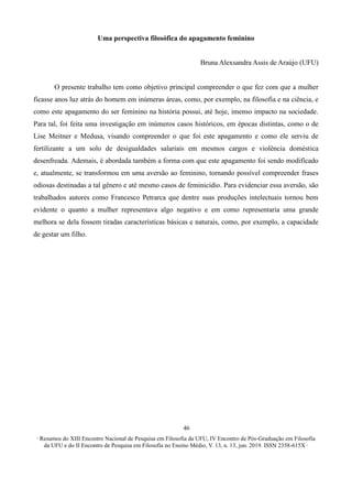 ∙ Resumos do XIII Encontro Nacional de Pesquisa em Filosofia da UFU, IV Encontro de Pós-Graduação em Filosofia
da UFU e do II Encontro de Pesquisa em Filosofia no Ensino Médio, V. 13, n. 13, jun. 2019. ISSN 2358-615X ∙
46
Uma perspectiva filosófica do apagamento feminino
Bruna Alexsandra Assis de Araújo (UFU)
O presente trabalho tem como objetivo principal compreender o que fez com que a mulher
ficasse anos luz atrás do homem em inúmeras áreas, como, por exemplo, na filosofia e na ciência, e
como este apagamento do ser feminino na história possui, até hoje, imenso impacto na sociedade.
Para tal, foi feita uma investigação em inúmeros casos históricos, em épocas distintas, como o de
Lise Meitner e Medusa, visando compreender o que foi este apagamento e como ele serviu de
fertilizante a um solo de desigualdades salariais em mesmos cargos e violência doméstica
desenfreada. Ademais, é abordada também a forma com que este apagamento foi sendo modificado
e, atualmente, se transformou em uma aversão ao feminino, tornando possível compreender frases
odiosas destinadas a tal gênero e até mesmo casos de feminicídio. Para evidenciar essa aversão, são
trabalhados autores como Francesco Petrarca que dentre suas produções intelectuais tornou bem
evidente o quanto a mulher representava algo negativo e em como representaria uma grande
melhora se dela fossem tiradas características básicas e naturais, como, por exemplo, a capacidade
de gestar um filho.
 