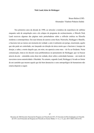 ∙ Resumos do XIII Encontro Nacional de Pesquisa em Filosofia da UFU, IV Encontro de Pós-Graduação em Filosofia
da UFU e do II Encontro de Pesquisa em Filosofia no Ensino Médio, V. 13, n. 13, jun. 2019. ISSN 2358-615X ∙
47
Nick Land, leitor de Heidegger
Bruno Belém (USP)
Orientador: Vladimir Pinheiro Safatle
Nos primeiros anos da década de 1990, ao articular a temática da experiência do sublime
enquanto sede de aniquilação com a do colapso do programa do esclarecimento, o filósofo Nick
Land escreveu algumas das páginas mais perturbadoras sobre a reflexão estética na filosofia
moderna e contemporânea. Em suas leituras de autores como Kant, Nietzsche, Heidegger e Bataille,
o fascismo tem ao menos um momento de verdade: a arte é realmente um perigo, insurreição, aquilo
que não pode ser controlado, nos lançando em direção da única morte que o fascismo é incapaz de
desejar, a saber, a morte daquilo que, em mim, me aparecia como meu – do Eu ao Ocidente. Nesta
comunicação, trata-se de discutir essas problemáticas no pensamento de Heidegger, que vai buscar
através da arte – entendida como dizer da verdade, dizer sobre a enticidade humana – um modo de
reavermos nossa autenticidade e liberdade. No entanto, segundo Land, Heidegger é levado ao limiar
de um caminho que mesmo aquele que tão bem denunciou o sono antropológico do humanismo não
estaria disposto a seguir.
 