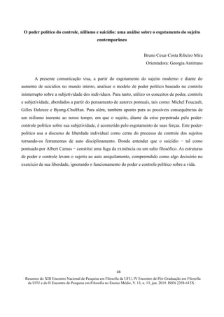 ∙ Resumos do XIII Encontro Nacional de Pesquisa em Filosofia da UFU, IV Encontro de Pós-Graduação em Filosofia
da UFU e do II Encontro de Pesquisa em Filosofia no Ensino Médio, V. 13, n. 13, jun. 2019. ISSN 2358-615X ∙
48
O poder político do controle, niilismo e suicídio: uma análise sobre o esgotamento do sujeito
contemporâneo
Bruno Cesar Costa Ribeiro Mira
Orientadora: Georgia Amitrano
A presente comunicação visa, a partir do esgotamento do sujeito moderno e diante do
aumento de suicídios no mundo inteiro, analisar o modelo de poder político baseado no controle
ininterrupto sobre a subjetividade dos indivíduos. Para tanto, utilizo os conceitos de poder, controle
e subjetividade, abordados a partir do pensamento de autores pontuais, tais como: Michel Foucault,
Gilles Deleuze e Byung-ChulHan. Para além, também aponto para as possíveis consequências de
um niilismo inerente ao nosso tempo, em que o sujeito, diante da crise perpetrada pelo poder-
controle político sobre sua subjetividade, é acometido pelo esgotamento de suas forças. Este poder-
político usa o discurso de liberdade individual como cerne do processo de controle dos sujeitos
tornando-os ferramentas de auto disciplinamento. Donde entender que o suicídio − tal como
pontuado por Albert Camus − constitui uma fuga da existência ou um salto filosófico. As estruturas
de poder e controle levam o sujeito ao auto aniquilamento, compreendido como algo decisório no
exercício de sua liberdade, ignorando o funcionamento do poder e controle político sobre a vida.
 