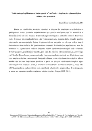 ∙ Resumos do XIII Encontro Nacional de Pesquisa em Filosofia da UFU, IV Encontro de Pós-Graduação em Filosofia
da UFU e do II Encontro de Pesquisa em Filosofia no Ensino Médio, V. 13, n. 13, jun. 2019. ISSN 2358-615X ∙
49
“Anthropology is philosophy with the people in”: reflexões e implicações epistemológicas
sobre a crise planetária.
Bruno César Cunha Cruz (UFU)
Diante do considerável consenso científico a respeito das mudanças termodinâmicas e
geológicas do Planeta (causadas majoritariamente por questões antrópicas), que faz intensificar as
discussões sobre um certo processo de desvitalização ontológica do ambiente, coletivos de diversas
partes do mundo têm se dedicado tanto a dar respostas para uma mudança de tal situação, quanto a
compreender as consequências físicas, já mensuráveis ou que estão por vir, que podem levar à
dimensionada desarticulação dos quadros espaço temporais da história (ou, popularmente, ao « fim
do mundo »). Alguns desses coletivos chegam a receber agora uma classificação: a de « ‹ciências›
do Antropoceno », estando nelas incluídas, para além das clássicas ciências naturais, a Antropologia
e a Filosofia. Dessa forma, essa comunicação visa, comentando por meio de um debate transversal
entre a epistemologia e a antropologia da ciência, elaborar certas reflexões epistemológicas sobre o
período que faz tais implicações possíveis, a partir de posições teórico-metodológicas agora
tomadas por esses coletivos. Assim, e ancorando-se inicialmente na ideia de simetria (Latour, 1991
[2014]), pretende-se, inclusive (e no caso específico), refletir sobre a necessidade de se imaginar e
se somar aos supramencionados coletivos « with the people » (Ingold, 1992, 2014).
 