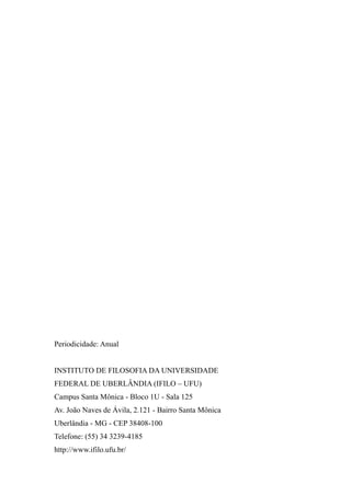 Periodicidade: Anual
INSTITUTO DE FILOSOFIA DA UNIVERSIDADE
FEDERAL DE UBERLÂNDIA (IFILO – UFU)
Campus Santa Mônica - Bloco 1U - Sala 125
Av. João Naves de Ávila, 2.121 - Bairro Santa Mônica
Uberlândia - MG - CEP 38408-100
Telefone: (55) 34 3239-4185
http://www.ifilo.ufu.br/
 